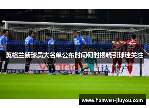 英格兰新球员大名单公布时间何时揭晓引球迷关注