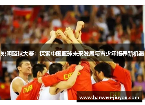 姚明篮球大赛：探索中国篮球未来发展与青少年培养新机遇