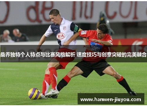 桑乔独特个人特点与比赛风格解析 速度技巧与创意突破的完美融合