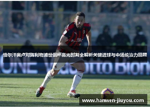 恰尔汗奥卢对阵利物浦世俱杯高光时刻全解析关键进球与中场统治力回顾