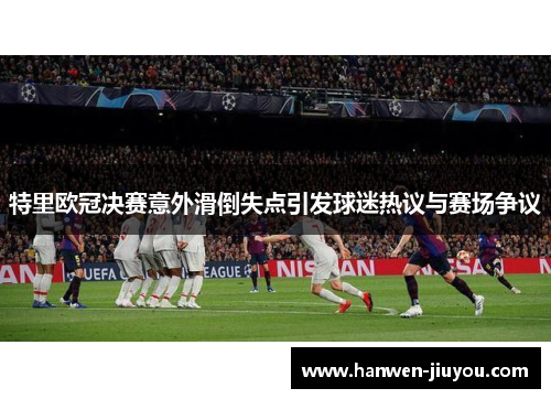 特里欧冠决赛意外滑倒失点引发球迷热议与赛场争议